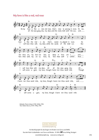 www.liederprojekt.org
Ein Benefizprojekt für das Singen mit Kindern von Carus und SWR2
Aus dem Buch »Liebeslieder« von Carus und Reclam © 2016 CCarus-Verlag, Stuttgart
www.liederprojekt.org www.carus-verlag.com
My love is like a red, red rose
™™
all the seas gang dry, my dear, and the rocks melt with the sun, and
I will love thee still, my dear, while the sands of life shall run. But
fare thee well, my on ly
- love, O, fare thee well a while!
- And
™™
I will come a gain,
- my love, though t’were ten thou sand
- mile. Though
t’were ten thou sand
- mile, my love, though t’were ten thou sand
- mile, and
I will come a gain,
- my love, though t’were ten thou sand
- mile.
4
4
bb
O,my love
B¨
is like a red, red rose, that’s new
E¨
ly
- sprung in June;
F
O, my
56. My love is like a red, red rose
bb
love
B¨
is like the mel o
- dy
- that’s sweet
E¨
ly
- played in
F
tune.
B¨
As
bb
fair
B¨
thou art, my bon
E¨
nie
- lass,
B¨
so deep in love
B¨
am I,
F
and
bb
I
B¨
will love thee still,
E¨
my dear,
B¨
till all
B¨/F
the seas
F7
gang dry;
B¨
till
bb B¨ B¨ F
bb B¨ E¨
E
F
E
B¨
œ
r
œ
r
œ™
j
œ
r œ
j œ
j œ™
J œ
r
œ
j
œ
r
œ
r œ™
j
œ
r œ
j œ
J
œ œ
J
œ œ
œ™
j
œ
r œ
j œ
j œ™
J œ
r
œ
j
œ
r
œ
r œ™
j
œ
r œ
j œ
j œ ‰ œ
j
œ
J
œ
J œ
J œ
J œ
r œ™
J œ
j
œ
j œ
j
œ
j œ™
J œ
R
œ œ œ™ œ
œ
J
œ
J œ
J œ
J œ™
j œ
R œ
j
œ
j œ™
j
œ
r œ
j œ
j œ ‰ œ œ
œ™
j
œ
r œ
j œ
j œ™
J œ
r
œ
j
œ
j œ™
j
œ
r œ
j œ
J
œ œ œ œ
œ™
j
œ
r œ
j œ
j œ™
J œ
r
œ
j
œ
j œ™
j
œ
r œ
j œ
J œ
‰
Melodie: Pietro Urbani (1749–1816), 1794
Text: Robert Burns (1759–1796), 1794
191
 