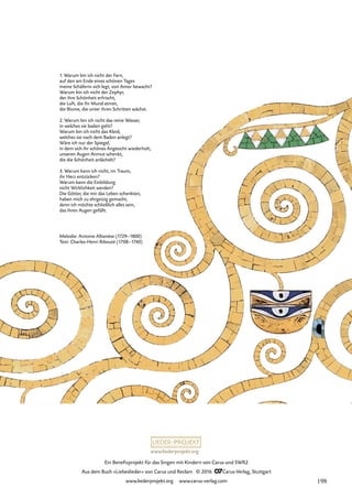 www.liederprojekt.org
Ein Benefizprojekt für das Singen mit Kindern von Carus und SWR2
Aus dem Buch »Liebeslieder« von Carus und Reclam © 2016 CCarus-Verlag, Stuttgart
www.liederprojekt.org www.carus-verlag.com
Melodie: Antoine Albanèse (1729–1800)
Text: Charles-Henri Ribouté (1708–1740)
1. Warum bin ich nicht der Farn,
auf den am Ende eines schönen Tages
meine Schäferin sich legt, von Amor bewacht?
Warum bin ich nicht der Zephyr,
der ihre Schönheit erfrischt,
die Luft, die ihr Mund atmet,
die Blume, die unter ihren Schritten wächst.
2. Warum bin ich nicht das reine Wasser,
in welches sie baden geht?
Warum bin ich nicht das Kleid,
welches sie nach dem Baden anlegt?
Wäre ich nur der Spiegel,
in dem sich ihr schönes Angesicht wiederholt,
unseren Augen Anmut schenkt,
die die Schönheit anlächelt?
3. Warum kann ich nicht, im Traum,
ihr Herz entzücken?
Warum kann die Einbildung
nicht Wirklichkeit werden?
Die Götter, die mir das Leben schenkten,
haben mich zu ehrgeizig gemacht,
denn ich möchte schließlich alles sein,
das ihren Augen gefällt.
198
 