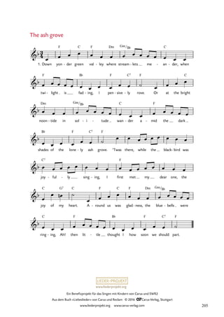 www.liederprojekt.org
Ein Benefizprojekt für das Singen mit Kindern von Carus und SWR2
Aus dem Buch »Liebeslieder« von Carus und Reclam © 2016 CCarus-Verlag, Stuttgart
www.liederprojekt.org www.carus-verlag.com
3
4
b
1. Down yon
F
der
- green
C
val
F
ley
- where
Dm
stream
Gm /
lets
B¨
- me an
C
- der,
- when
69. The ash grove
b
twi
F
light
- is fad
B¨
ing,
- I pen
F
sive
- ly
C7
- rove.
F
Or at the bright
C
b
noon
Dm
tide
- in sol
Gm/B¨
i
- tude
- wan
C
der
- a mid
F
- the dark
b
shades
B¨
of the lone
F
ly
- ash
C7
grove.
F
’Twas there, while the black bird
- was
b
joy
C7
ful
- ly
- sing ing,
- I first
F
met my dear one, the
b
joy
C
of my
G7
heart.
C
A round
F
- us was
C
glad
F
ness,
- the
Dm
blue
Gm/B¨
bells
- were
b
ring
C
ing,
- Ah! then
F
lit tle
- thought
B¨
I how soon
F
we should
C7
part.
F
œ œ œ œ œ œ œ œ œ œ œ œ œ œ œ
œ œ œ œ œ œ œ œ œ œ œ ˙ œ œ œ œ
œ œ œ œ œ œ œ œ œ œ œ œ œ œ œ œ
œ œ œ œ œ œ ˙
œ œ œ œ œ œ œ œ œ
œ œ œ œ œ œ œ œ œ œ œ œ œ œ œ œ
œ
œ œ
n ˙
œ œ œ œ œ œ œ œ œ œ œ œ
œ œ œ œ œ œ œ œ œ œ œ œ œ œ ˙
The ash grove
205
 