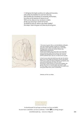 www.liederprojekt.org
Ein Benefizprojekt für das Singen mit Kindern von Carus und SWR2
Aus dem Buch »Liebeslieder« von Carus und Reclam © 2016 CCarus-Verlag, Stuttgart
www.liederprojekt.org www.carus-verlag.com
2. Still glows the bright sunshine o’er valley and mountain,
still warbles the blackbird its note from the tree;
Still trembles the moonbeam on streamlet and fountain,
but what are the beauties of nature to me?
With sorrow, deep sorrow, my bosom is laden,
all day I go mourning in search of my love.
Ye echoes! O, tell me, where is the sweet maiden?
She sleeps ’neath the green turf down by the ash grove.
1. Da unten im grünen Tale, wo sich die Bächlein schlängeln,
wenn das Zwielicht verblasst, wandle ich in Gedanken
versunken umher. Oder ich wandle einsam in der hellen
Mittagsstunde, inmitten der dunklen Schatten des
abgeschiedenen Eschenhains.
Als die Amsel fröhlich sang, traf ich dort zum ersten Mal
meine Liebe, die Freude meines Herzens. Um uns herum
klingelten die Glockenblumen aus Freude. Ah, nicht der
kleinste Gedanke daran, dass wir uns bald trennen würden.
2. Noch immer scheint die helle Sonne über das Tal und den
Berg, noch immer trällert die Amsel ihr Lied von dem Baum.
Noch immer strahlt der Mond auf Bächlein und Quellen, aber
was sind die Schönheiten der Natur für mich?
Mit Schmerz, tiefem Schmerz ist meine Brust beladen, den
ganzen Tag trauere ich auf der Suche nach meiner Liebe.
Ihr Echos, sagt mir, wo ist die liebliche Maid? Sie schläft unter
dem grünen Rasen dort unten im Eschenhain.
Melodie und Text: aus Wales
206
 