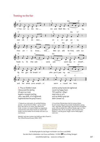 www.liederprojekt.org
Ein Benefizprojekt für das Singen mit Kindern von Carus und SWR2
Aus dem Buch »Liebeslieder« von Carus und Reclam © 2016 CCarus-Verlag, Stuttgart
www.liederprojekt.org www.carus-verlag.com
Melodie: nach dem irischen Lied »Will you take a flutter?«
Text: Alfred Perceval Graves (1846–1931)
2. Thus on Dobbin’s back
I discoursed the darling
till upon our track
leaped a mongrel snarling.
»Ah«, says Moll, »I’m frightened,
frightened that the pony’ll start«
Trotting to the fair
1. Trot
C
tin’
- to the fair me
F
and Moll Mo lo
Dm
-
G7
ny,
-
seat
C
ed,
- I de clare
- on
F
a sin gle
- po
Dm
ny.
G7
-
How
C
am I to know that Mol
F
ly’s
- safe
Dm
be hind,
G7
- with our
heads
C
in, O, that awk
F
ward,
- awk
Dm
ward
- way
G7
in clined?
-
By
C
her gen tle
- breath in’
- whis
F
per’d
- past my ear,
Dm G7
and
C
her white arms wreath in’
- warm
F
a round
G7
- me here.
C
c

70. Trotting to the fair





œ
j
œ
j
œ
j
œ
j œ œ Œ œ
j
œ
j
œ
j œ
j œ œ œ œ œ
j
œ
j
œ
j
œ
j
œ
j œ œ Œ œ
j
œ
j
œ
j œ
j œ œ
j ‰
œ™
j œ
r œ
J œ
J œ œ œ œ œ
j œ
J
œ™
J œ
R œ œ
j œ
J
œ
J œ
j
œ™
j
œ
r œ œ œ œ
j œ œ œ œ
j
œ
j œ
j œ™ œ
œ
j
œ
j
œ
j
œ
j œ
j œ
j Œ œ
j
œ
j
œ
j œ
j œ œ œ œ œ
œ
j
œ
j
œ
j
œ
j œ
j œ
j Œ œ
j
œ
j
œ
j œ
j ˙
and her pretty hands she tightened
round my happy heart.
Till I axed her: »May I
steal a kiss or so?«
and my Molly’s grey eye
didn’t answer no.
1. Trabend zum Jahrmarkt, ich und Moll Molony,
sitzend – wie ich hiermit erkläre – auf nur einem
Pony. Wie soll ich nur wissen, dass Moll sicher
hinter mir sitzt, mit unseren Köpfen so ungeschickt
verkantet? Ihr zarter Atem haucht an meinem Ohr
vorbei, und ihre weißen Arme winden sich warm um
mich herum.
2. So auf dem Pferderücken hielt ich meinen Schatz
bis auf unseren Weg ein knurrender Straßenköter sprang.
»Ah«, sagt Moll, »Ich habe Angst, dass das Pony durchgehen
wird«, und sie schließt ihre schönen Hände enger um mein
glückliches Herz. Bis ich sie fragte: »Darf ich einen Kuss
stehlen?«, und die grauen Augen meiner Molly sagten
nicht nein.
207
 