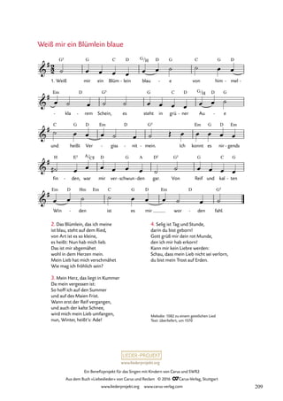 www.liederprojekt.org
Ein Benefizprojekt für das Singen mit Kindern von Carus und SWR2
Aus dem Buch »Liebeslieder« von Carus und Reclam © 2016 CCarus-Verlag, Stuttgart
www.liederprojekt.org www.carus-verlag.com
Melodie: 1582 zu einem geistlichen Lied
Text: überliefert, um 1570
Weiß mir ein Blümlein blaue
2
2

#
1. Weiß
G5
mir
G
ein Blüm
C
lein
D
- blau
G/H D
e
G
- von
C
him
G
mel
D
- -
76. Weiß mir ein Blümlein blaue

# Em
- kla
D
rem
- Schein,
G5
es steht
G
in grü
C
ner
D
- Au
G/H D
e
G
-

#
und
C
heißt
G
Ver
D Em
giss
-
D
nit
- mein.
G5
- Ich konnt
Em
es
G
nir
D
gends
Em
-

#
fin
H
den,
E5
- war
A/C©
mir
D
ver schwun
G
- den
A
- gar.
D5
Von
G5
Reif
G
und kal
C
ten
G
-

#
Win
Em D
den
Hm
-
Em
ist
C
es
G
mir
D Em
wor
D
den
- fahl.
G5
˙ œ œ œ œ œ œ ˙ ˙ œ œ
œ ˙ œ ˙ ˙ œ œ œ œ œ œ ˙
˙ œ œ œ ˙ œ ˙ Œ œ œ œ œ œ
˙
# œ œ œ œ œ œ ˙ ˙ œ œ œ œ
œ œ ˙ ˙ œ œ œ ˙ œ ˙
4. Selig ist Tag und Stunde,
darin du bist geborn!
Gott grüß mir dein rot Munde,
den ich mir hab erkorn!
Kann mir kein Liebre werden:
Schau, dass mein Lieb nicht sei verlorn,
du bist mein Trost auf Erden.
2. Das Blümlein, das ich meine
ist blau, steht auf dem Ried,
von Art ist es so kleine,
es heißt: Nun hab mich lieb.
Das ist mir abgemähet
wohl in dem Herzen mein.
Mein Lieb hat mich verschmähet
Wie mag ich fröhlich sein?
3. Mein Herz, das liegt in Kummer
Da mein vergessen ist:
So hoff ich auf den Summer
und auf des Maien Frist.
Wann erst der Reif vergangen,
und auch der kalte Schnee,
wird mich mein Lieb umfangen,
nun, Winter, heißt’s: Ade!
209
 