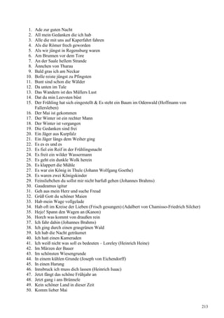 1. Ade zur guten Nacht
2. All mein Gedanken die ich hab
3. Alle die mit uns auf Kaperfahrt fahren
4. Als die Römer frech geworden
5. Als wir jüngst in Regensburg waren
6. Am Brunnen vor dem Tore
7. An der Saale hellem Strande
8. Ännchen von Tharau
9. Bald gras ich am Neckar
10. Bolle reiste jüngst zu Pfingsten
11. Bunt sind schon die Wälder
12. Da unten im Tale
13. Das Wandern ist des Müllers Lust
14. Dat du min Leevsten büst
15. Der Frühling hat sich eingestellt  Es steht ein Baum im Odenwald (Hoffmann von
Fallersleben)
16. Der Mai ist gekommen
17. Der Winter ist ein rechter Mann
18. Der Winter ist vergangen
19. Die Gedanken sind frei
20. Ein Jäger aus Kurpfalz
21. Ein Jäger längs dem Weiher ging
22. Es es es und es
23. Es fiel ein Reif in der Frühlingsnacht
24. Es freit ein wilder Wassermann
25. Es geht ein dunkle Wolk herein
26. Es klappert die Mühle
27. Es war ein König in Thule (Johann Wolfgang Goethe)
28. Es waren zwei Königskinder
29. Feinsliebchen du sollst mir nicht barfuß gehen (Johannes Brahms)
30. Gaudeamus igitur
31. Geh aus mein Herz und suche Freud
32. Grüß Gott du schöner Maien
33. Hab mein Wage vollgelade
34. Hab oft im Kreise der Lieben (Frisch gesungen) (Adalbert von Chamisso-Friedrich Silcher)
35. Hejo! Spann den Wagen an (Kanon)
36. Horch was kommt von draußen rein
37. Ich fahr dahin (Johannes Brahms)
38. Ich ging durch einen grasgrünen Wald
39. Ich hab die Nacht geträumet
40. Ich hatt einen Kameraden
41. Ich weiß nicht was soll es bedeuten – Loreley (Heinrich Heine)
42. Im Märzen der Bauer
43. Im schönsten Wiesengrunde
44. In einem kühlen Grunde (Joseph von Eichendorff)
45. In einen Harung
46. Innsbruck ich muss dich lassen (Heinrich Isaac)
47. Jetzt fängt das schöne Frühjahr an
48. Jetzt gang i ans Brünnele
49. Kein schöner Land in dieser Zeit
50. Komm lieber Mai
213
 