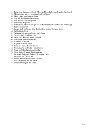 51. Leise zieht durch mein Gemüt (Heinrich Heine-Felix Mendelssohn-Bartholdy)
52. Morgen muss ich weg von hier (Friedrich Silcher)
53. Muss i denn zum Städtele hinaus
54. Nun ade du mein lieb Heimatland
55. Nun will der Lenz uns grüßen
56. O du lieber Augustin
57. O Täler weit o Höhen (Joseph von Eichendorff-Felix Mendelssohn Bartholdy)
58. Papir is doch waiß
59. Sah ein Knab ein Röslein stehn (Heideröslein) (Johann Wolfgang Goethe)
60. Schön ist die Welt
61. Schwesterlein wann gehen wir nach Haus
62. So treiben wir den Winter aus
63. Stehn zwei Stern am hohen Himmel
64. Verstohlen geht der Mond auf
65. Viva viva la musica
66. Vöglein im hohen Baum
67. Wach auf meins Herzens Schöne
68. Wachet auf es krähte der Hahn (Kanon)
69. Ward ein Blümchen mir geschenket
70. Wem Gott will rechte Gunst erweisen
71. Wenn alle Brünnlein fließen - Heimliche Liebe
72. Wenn ich ein Vöglein wär
73. Widele wedele (Bettelmanns Hochzeit)
74. Wie schön blüht uns der Maien
75. Zum Tanze da geht ein Mädel
214
 