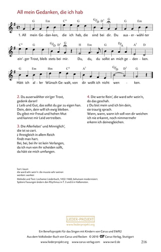 www.liederprojekt.org
Ein Benefizprojekt für das Singen mit Kindern von Carus und SWR2
Aus dem Volkslieder-Buch von Carus und Reclam © 2010 C_Carus-Verlag, Stuttgart
www.liederprojekt.org www.carus-verlag.com www.swr2.de
All mein Gedanken, die ich hab
2. Du auserwählter ein’ger Trost,
gedenk daran!
£ Leib und Gut, das sollst du gar zu eigen han.
Dein, dein, dein will ich ewig bleiben.
Du gibst mir Freud und hohen Mut
und kannst mir Leid vertreiben.
3. Die Allerliebst’ und Minniglich’,
die ist so zart.
£ Ihresgleich in allem Reich
findt man hart.
Bei, bei, bei ihr ist kein Verlangen,
da ich nun von ihr scheiden sollt,
da hätt sie mich umfangen.
002-1
Hätt ich al ler Wünsch Ge walt, von dir wollt ich nicht wen ken.
ein’ ger Trost, bleib stets bei mir. Du, du, du sollst an mich ge den ken.
2 All mein Gedanken, die ich hab
1. All mein Ge dan ken, die ich hab, die sind bei dir. Du aus er wähl ter
G Em C G G D
G
G Em
6 7
D
C G G D
G
H Em G D A D
6
D
7
A
7
G Em Hm C A G D G
6 7
D
7
hart: kaum
die ward sehr wein’n: die musste sehr weinen
wenken: wanken
Melodie und Text: Lochamer Liederbuch, 1452–1460, behutsam modernisiert.
Spätere Fassungen ändern den Rhythmus in T. 3 und 6 in Halbenoten.
4. Die werte Rein’, die ward sehr wein’n,
do das geschah.
£ Du bist mein und ich bin dein,
sie traurig sprach.
Wann, wann, wann ich soll von dir weichen
ich nie erkannt, noch nimmermehr
erkenn ich deinesgleichen.
216
 