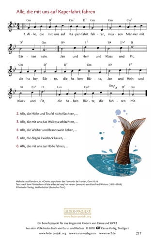 www.liederprojekt.org
Ein Benefizprojekt für das Singen mit Kindern von Carus und SWR2
Aus dem Volkslieder-Buch von Carus und Reclam © 2010 C_Carus-Verlag, Stuttgart
www.liederprojekt.org www.carus-verlag.com www.swr2.de
2. Alle, die Hölle und Teufel nicht fürchten, ...
3. Alle, die mit uns das Walross schlachten, ...
4. Alle, die Weiber und Branntwein lieben, ...
5. Alle, die öligen Zwieback kauen, ...
6. Alle, die mit uns zur Hölle fahren, ...
Melodie: aus Flandern, in: »Chants populaires des Flamands de France«, Gent 1856
Text: nach dem Flämischen »Al die willen te kaap’ren varen« (anonym) von Gottfried Wolters (1910–1989)
© Möseler-Verlag, Wolfenbüttel (deutscher Text)
Alle, die mit uns auf Kaperfahrt fahren
003-1
Klaas und Pit, die ha ben Bär te, die fah ren mit.
die ha ben Bär te, die ha ben Bär te, Jan und Hein und
Bär ten sein. Jan und Hein und Klaas und Pit,
3 Alle, die mit uns auf Kaperfahrt fahren
1. Al le, die mit uns auf Ka per fahrt fah ren, müs sen Män ner mit
Gm D Cm D Gm Gm Cm
7 7 7 7
D Gm B F B E D
7 7 6
Cm D D Gm B F
7 7 7
B E D Gm Cm Gm D Gm
6 6
D
7
217
 