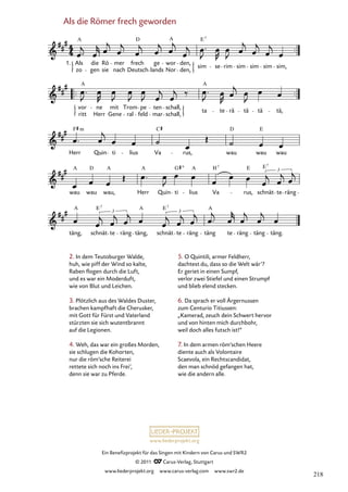 www.liederprojekt.org
Ein Benefizprojekt für das Singen mit Kindern von Carus und SWR2
© 2011 C_Carus-Verlag, Stuttgart
www.liederprojekt.org www.carus-verlag.com www.swr2.de
Als die Römer frech geworden
2. In dem Teutoburger Walde,
huh, wie piff der Wind so kalte,
Raben flogen durch die Luft,
und es war ein Moderduft,
wie von Blut und Leichen.
3. Plötzlich aus des Waldes Duster,
brachen kampfhaft die Cherusker,
mit Gott für Fürst und Vaterland
stürzten sie sich wutentbrannt
auf die Legionen.
4. Weh, das war ein großes Morden,
sie schlugen die Kohorten,
nur die röm’sche Reiterei
rettete sich noch ins Frei’,
denn sie war zu Pferde.
5. O Quintili, armer Feldherr,
dachtest du, dass so die Welt wär’?
Er geriet in einen Sumpf,
verlor zwei Stiefel und einen Strumpf
und blieb elend stecken.
6. Da sprach er voll Ärgernussen
zum Centurio Titiussen:
„Kamerad, zeuch dein Schwert hervor
und von hinten mich durchbohr,
weil doch alles futsch ist!“
7. In dem armen röm’schen Heere
diente auch als Volontaire
Scaevola, ein Rechtscandidat,
den man schnöd gefangen hat,
wie die andern alle.
täng, schnät te räng täng, schnät te räng täng te räng täng täng.
wau wau wau, Herr Quin ti lius Va rus, schnät te räng
Herr Quin ti lius Va rus, wau wau wau
vor
ritt
ne
Herr Gene
mit Trom
ral feld
pe ten
mar
schall,
schall,
ta te rä tä tä tä,
Als die Römer frech geworden
1. Als
zo
A
gen
die Rö
sie nach
mer frech
Deutsch
ge
lands Nor
wor den,
den,
sim se rim sim sim sim sim,
7
A
D E
A A
F m C D E
A A
D A A
G H E E
3
7
7
3
3
A E E
A A
7
7
218
 