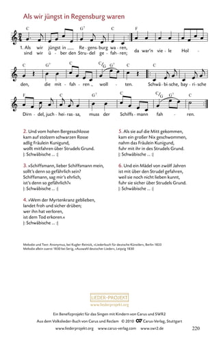www.liederprojekt.org
Ein Benefizprojekt für das Singen mit Kindern von Carus und SWR2
Aus dem Volkslieder-Buch von Carus und Reclam © 2010 C_Carus-Verlag, Stuttgart
www.liederprojekt.org www.carus-verlag.com www.swr2.de
Als wir jüngst in Regensburg waren
2. Und vom hohen Bergesschlosse
kam auf stolzem schwarzen Rosse
adlig Fräulein Kunigund,
wollt mitfahren über Strudels Grund.
|: Schwäbische ... :|
3. »Schiffsmann, lieber Schiffsmann mein,
sollt’s denn so gefährlich sein?
Schiffsmann, sag mir’s ehrlich,
ist’s denn so gefährlich?«
|: Schwäbische ... :|
4. »Wem der Myrtenkranz geblieben,
landet froh und sicher drüben;
wer ihn hat verloren,
ist dem Tod erkoren.«
|: Schwäbische ... :|
004-1
Dirn del, juch hei ras sa, muss der Schiffs mann fah ren.
den, die mit fah ren woll ten. Schwä bi sche, bay ri sche
4 Als wir jüngst in Regensburg waren
1. Als
sind
wir
wir
jüngst
ü
in
ber den
Re
Stru
gens
del ge
burg wa
fah
ren,
ren; da war’n vie le Hol
C G C
C F
7
C G C C G C C
7 7
G
F C G C C G C
7 7
G
Melodie und Text: Anonymus, bei Kugler-Reinick, »Liederbuch für deutsche Künstler«, Berlin 1833
Melodie allein zuerst 1830 bei Serig, »Auswahl deutscher Lieder«, Leipzig 1830
5. Als sie auf die Mitt gekommen,
kam ein großer Nix geschwommen,
nahm das Fräulein Kunigund,
fuhr mit ihr in des Strudels Grund.
|: Schwäbische ... :|
6. Und ein Mädel von zwölf Jahren
ist mit über den Strudel gefahren,
weil sie noch nicht lieben kunnt,
fuhr sie sicher über Strudels Grund.
|: Schwäbische ... :|
220
 