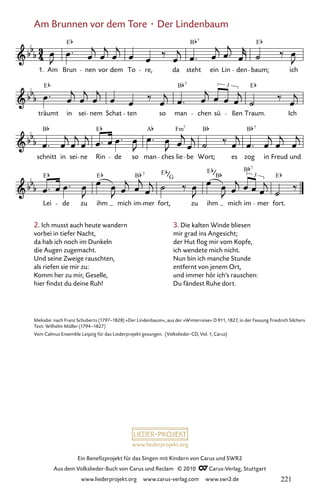 www.liederprojekt.org
Ein Benefizprojekt für das Singen mit Kindern von Carus und SWR2
Aus dem Volkslieder-Buch von Carus und Reclam © 2010 C_Carus-Verlag, Stuttgart
www.liederprojekt.org www.carus-verlag.com www.swr2.de
Am Brunnen vor dem Tore · Der Lindenbaum
2. Ich musst auch heute wandern
vorbei in tiefer Nacht,
da hab ich noch im Dunkeln
die Augen zugemacht.
Und seine Zweige rauschten,
als riefen sie mir zu:
Komm her zu mir, Geselle,
hier findst du deine Ruh!
005-1
Lei de zu ihm mich im mer fort, zu ihm mich im
3
mer fort.
schnitt in sei ne Rin de so man ches lie be Wort; es zog in Freud und
träumt in sei nem Schat ten so man chen sü
3
ßen Traum. Ich
5 Am Brunnen vor dem Tore
1. Am Brun nen vor dem To re, da steht ein Lin den baum; ich
E B E
7
E B E
7
B E A Fm B B
7 7
E E B E E B
E
7
7
G B
Melodie: nach Franz Schuberts (1797–1828) »Der Lindenbaum«, aus der »Winterreise« D 911, 1827, in der Fassung Friedrich Silchers
Text: Wilhelm Müller (1794–1827)
Vom Calmus Ensemble Leipzig für das Liederprojekt gesungen. (Volkslieder-CD, Vol. 1, Carus)
3. Die kalten Winde bliesen
mir grad ins Angesicht;
der Hut flog mir vom Kopfe,
ich wendete mich nicht.
Nun bin ich manche Stunde
entfernt von jenem Ort,
und immer hör ich’s rauschen:
Du fändest Ruhe dort.
221
 