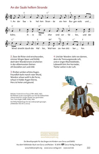 www.liederprojekt.org
Ein Benefizprojekt für das Singen mit Kindern von Carus und SWR2
Aus dem Volkslieder-Buch von Carus und Reclam © 2010 C_Carus-Verlag, Stuttgart
www.liederprojekt.org www.carus-verlag.com www.swr2.de
An der Saale hellem Strande
2. Zwar die Ritter sind verschwunden,
nimmer klingen Speer und Schild;
doch dem Wandersmann erscheinen
in den altbemoosten Steinen
oft Gestalten zart und mild.
3. Droben winken schöne Augen,
freundlich lacht manch roter Mund,
Wandrer schaut wohl in die Ferne,
schaut in holder Augen Sterne,
Herz ist heiter und gesund.
006-1
Wind streicht durch die Hal len, Wol ken zie hen drü ber hin.
kühn; ih re Dä cher sind ver fal len, und der
6 An der Saale hellem Strande
1. An der Saa le hel lem Stran de ste hen Bur gen stolz und
F C F
7
C C F
7
C F B F C F
7 6
C
7
Melodie: Friedrich Ernst Fesca (1789–1826), 1822.
Die Melodie wurde ursprünglich zum Text des Soldatenlieds
»Heute scheid ich, morgen wander ich« geschrieben.
Text: Franz Kugler (1808–1858), 1826
Von Philip Niederberger für das Liederprojekt gesungen.
(Volkslieder-CD, Vol. 2, Carus)
4. Und der Wandrer zieht von dannen,
denn die Trennungsstunde ruft,
und er singet Abschiedslieder,
Lebewohl tönt ihm hernieder,
Tücher wehen in der Luft.
222
 
