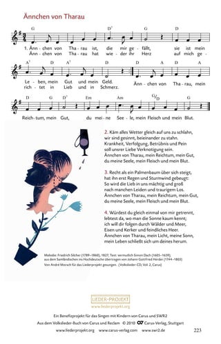 www.liederprojekt.org
Ein Benefizprojekt für das Singen mit Kindern von Carus und SWR2
Aus dem Volkslieder-Buch von Carus und Reclam © 2010 C_Carus-Verlag, Stuttgart
www.liederprojekt.org www.carus-verlag.com www.swr2.de
Ännchen von Tharau
2. Käm alles Wetter gleich auf uns zu schlahn,
wir sind gesinnt, beieinander zu stahn.
Krankheit, Verfolgung, Betrübnis und Pein
soll unsrer Liebe Verknotigung sein.
Ännchen von Tharau, mein Reichtum, mein Gut,
du meine Seele, mein Fleisch und mein Blut.
3. Recht als ein Palmenbaum über sich steigt,
hat ihn erst Regen und Sturmwind gebeugt:
So wird die Lieb in uns mächtig und groß
nach manchen Leiden und traurigem Los.
Ännchen von Tharau, mein Reichtum, mein Gut,
du meine Seele, mein Fleisch und mein Blut.
4. Würdest du gleich einmal von mir getrennt,
lebtest da, wo man die Sonne kaum kennt;
ich will dir folgen durch Wälder und Meer,
Eisen und Kerker und feindliches Heer.
Ännchen von Tharau, mein Licht, meine Sonn,
mein Leben schließt sich um deines herum.
007-1
Reich tum, mein Gut, du mei ne See le, mein Fleisch und mein Blut.
rich
Le ben,
tet in
mein Gut
Lieb
und
und
mein
in
Geld.
Schmerz.
Änn chen von Tha rau, mein
7 Ännchen von Tharau
1.
Änn
Änn
chen
chen
von
von
Tha
Tha
rau
rau
hat
ist, die
wie der
mir
ihr
ge
Herz
fällt,
auf
sie
mich
ist
ge
mein
G D G D
7
A D A D D A D A
7 7
D G D Em Am G G
7
D
Melodie: Friedrich Silcher (1789–1860), 1827; Text: vermutlich Simon Dach (1605–1659);
aus dem Samländischen ins Hochdeutsche übertragen von Johann Gottfried Herder (1744–1803)
Von André Morsch für das Liederprojekt gesungen. (Volkslieder-CD, Vol. 2, Carus)
223
 