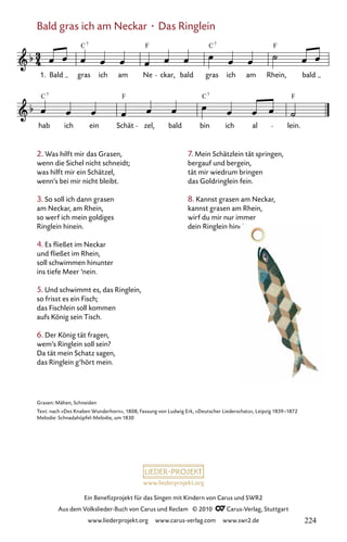 www.liederprojekt.org
Ein Benefizprojekt für das Singen mit Kindern von Carus und SWR2
Aus dem Volkslieder-Buch von Carus und Reclam © 2010 C_Carus-Verlag, Stuttgart
www.liederprojekt.org www.carus-verlag.com www.swr2.de
2. Was hilft mir das Grasen,
wenn die Sichel nicht schneidt;
was hilft mir ein Schätzel,
wenn’s bei mir nicht bleibt.
3. So soll ich dann grasen
am Neckar, am Rhein,
so werf ich mein goldiges
Ringlein hinein.
4. Es fließet im Neckar
und fließet im Rhein,
soll schwimmen hinunter
ins tiefe Meer ’nein.
5. Und schwimmt es, das Ringlein,
so frisst es ein Fisch;
das Fischlein soll kommen
aufs König sein Tisch.
6. Der König tät fragen,
wem’s Ringlein soll sein?
Da tät mein Schatz sagen,
das Ringlein g’hört mein.
Grasen: Mähen, Schneiden
Text: nach »Des Knaben Wunderhorn«, 1808, Fassung von Ludwig Erk, »Deutscher Liederschatz«, Leipzig 1859–1872
Melodie: Schnadahüpfel-Melodie, um 1830
7. Mein Schätzlein tät springen,
bergauf und bergein,
tät mir wiedrum bringen
das Goldringlein fein.
8. Kannst grasen am Neckar,
kannst grasen am Rhein,
wirf du mir nur immer
dein Ringlein hinein.
Bald gras ich am Neckar · Das Ringlein
010-1
hab ich ein Schät zel, bald bin ich al lein.
10 Bald gras ich am Neckar
1. Bald gras ich am Ne ckar, bald gras ich am Rhein, bald
C F C F
7 7
C C
F F
7
7
224
 