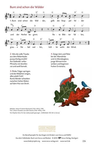 www.liederprojekt.org
Ein Benefizprojekt für das Singen mit Kindern von Carus und SWR2
Aus dem Volkslieder-Buch von Carus und Reclam © 2010 C_Carus-Verlag, Stuttgart
www.liederprojekt.org www.carus-verlag.com www.swr2.de
2. Wie die volle Traube
aus dem Rebenlaube
purpurfarbig strahlt!
Am Geländer reifen
Pfirsiche mit Streifen
rot und weiß bemalt.
3. Flinke Träger springen
und die Mädchen singen,
alles jubelt froh!
Bunte Bänder schweben
zwischen hohen Reben
auf dem Hut von Stroh.
Bunt sind schon die Wälder
011-1
grau e Ne bel wal len, küh ler weht der Wind.
und der Herbst be ginnt. Ro te Blät ter fal len,
11 Bunt sind schon die Wälder
1. Bunt sind schon die Wäl der, gelb die Stop pel fel der
G D G G D G
7 7
D
A D G H C E
A 7 7 7
Am C D D G D G
7 7
Melodie: Johann Friedrich Reichardt (1752–1814), 1799
Text: Johann Gaudenz von Salis-Seewis (1762–1834), 1793
Von Stephan Genz für das Liederprojekt gesungen. (Volkslieder-CD, Vol. 2, Carus)
4. Geige tönt und Flöte
bei der Abendröte
und im Mondesglanz;
junge Winzerinnen
winken und beginnen
frohen Erntetanz.
226
 
