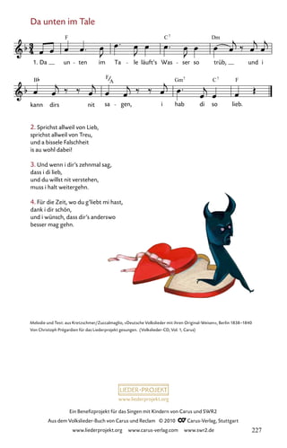 www.liederprojekt.org
Ein Benefizprojekt für das Singen mit Kindern von Carus und SWR2
Aus dem Volkslieder-Buch von Carus und Reclam © 2010 C_Carus-Verlag, Stuttgart
www.liederprojekt.org www.carus-verlag.com www.swr2.de
2. Sprichst allweil von Lieb,
sprichst allweil von Treu,
und a bissele Falschheit
is au wohl dabei!
3. Und wenn i dir’s zehnmal sag,
dass i di lieb,
und du willst nit verstehen,
muss i halt weitergehn.
4. Für die Zeit, wo du g’liebt mi hast,
dank i dir schön,
und i wünsch, dass dir’s anderswo
besser mag gehn.
Da unten im Tale
012-1
kann dirs nit sa gen, i hab di so lieb.
12 Da unten im Tale
1. Da un ten im Ta le läuft’s Was ser so trüb, und i
F C Dm
7
B F Gm C F
A
7
7
Melodie und Text: aus Kretzschmer/Zuccalmaglio, »Deutsche Volkslieder mit ihren Original-Weisen«, Berlin 1838–1840
Von Christoph Prégardien für das Liederprojekt gesungen. (Volkslieder-CD, Vol. 1, Carus)
227
 