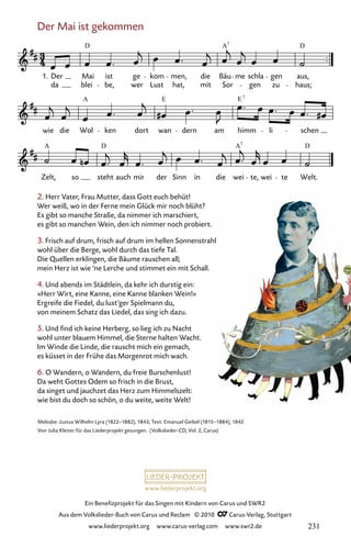 www.liederprojekt.org
Ein Benefizprojekt für das Singen mit Kindern von Carus und SWR2
Aus dem Volkslieder-Buch von Carus und Reclam © 2010 C_Carus-Verlag, Stuttgart
www.liederprojekt.org www.carus-verlag.com www.swr2.de
Der Mai ist gekommen
017-1
Zelt, so steht auch mir der Sinn in die wei te, wei te Welt.
wie die Wol ken dort wan dern am himm li schen
17 Der Mai ist gekommen
1. Der
da blei
Mai ist
be,
ge
wer
kom
Lust hat,
men,
mit
die
Sor
Bäu me
gen
schla gen
zu
aus,
haus;
D A D
7
A E E7
A D A D
7
2. Herr Vater, Frau Mutter, dass Gott euch behüt!
Wer weiß, wo in der Ferne mein Glück mir noch blüht?
Es gibt so manche Straße, da nimmer ich marschiert,
es gibt so manchen Wein, den ich nimmer noch probiert.
3. Frisch auf drum, frisch auf drum im hellen Sonnenstrahl
wohl über die Berge, wohl durch das tiefe Tal.
Die Quellen erklingen, die Bäume rauschen all;
mein Herz ist wie ’ne Lerche und stimmet ein mit Schall.
4. Und abends im Städtlein, da kehr ich durstig ein:
»Herr Wirt, eine Kanne, eine Kanne blanken Wein!«
Ergreife die Fiedel, du lust’ger Spielmann du,
von meinem Schatz das Liedel, das sing ich dazu.
5. Und find ich keine Herberg, so lieg ich zu Nacht
wohl unter blauem Himmel, die Sterne halten Wacht.
Im Winde die Linde, die rauscht mich ein gemach,
es küsset in der Frühe das Morgenrot mich wach.
6. O Wandern, o Wandern, du freie Burschenlust!
Da weht Gottes Odem so frisch in die Brust,
da singet und jauchzet das Herz zum Himmelszelt:
wie bist du doch so schön, o du weite, weite Welt!
Melodie: Justus Wilhelm Lyra (1822–1882), 1843; Text: Emanuel Geibel (1815–1884), 1842
Von Julia Kleiter für das Liederprojekt gesungen. (Volkslieder-CD, Vol. 2, Carus)
231
 
