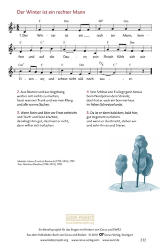 www.liederprojekt.org
Ein Benefizprojekt für das Singen mit Kindern von Carus und SWR2
Aus dem Volkslieder-Buch von Carus und Reclam © 2010 C_Carus-Verlag, Stuttgart
www.liederprojekt.org www.carus-verlag.com www.swr2.de
Der Winter ist ein rechter Mann
2. Aus Blumen und aus Vogelsang
weiß er sich nichts zu machen,
hasst warmen Trank und warmen Klang
und alle warme Sachen.
3. Wenn Stein und Bein vor Frost zerbricht
und Teich’ und Seen krachen;
das klingt ihm gut, das hasst er nicht,
dann will er sich totlachen.
116-1
Ei sen an; und scheut nicht süß noch sau er.
fest und auf die Dau er; sein Fleisch fühlt sich wie
116 Der Winter ist ein rechter Mann
1. Der Win ter ist ein rech ter Mann, kern
F Dm Gm
B
C F
C F Dm
7
Gm F
F
C F
7
C 7
6
C Dm
Melodie: Johann Friedrich Reichardt (1752–1814), 1797
Text: Matthias Claudius (1740–1815), 1782
4. Sein Schloss von Eis liegt ganz hinaus
beim Nordpol an dem Strande;
doch hat er auch ein Sommerhaus
im lieben Schweizerlande.
5. Da ist er denn bald dort, bald hier,
gut Regiment zu führen.
und wenn er durchzieht, stehen wir
und sehn ihn an und frieren.
232
 