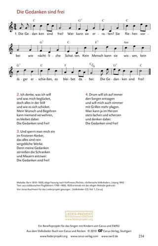www.liederprojekt.org
Ein Benefizprojekt für das Singen mit Kindern von Carus und SWR2
Aus dem Volkslieder-Buch von Carus und Reclam © 2010 C_Carus-Verlag, Stuttgart
www.liederprojekt.org www.carus-verlag.com www.swr2.de
Die Gedanken sind frei
2. Ich denke, was ich will
und was mich beglücket,
doch alles in der Still
und wie es sich schicket.
Mein Wunsch und Begehren
kann niemand verwehren,
es bleibet dabei:
Die Gedanken sind frei!
3. Und sperrt man mich ein
im finsteren Kerker,
das alles sind rein
vergebliche Werke.
Denn meine Gedanken
zerreißen die Schranken
und Mauern entzwei:
Die Gedanken sind frei!
019-1
Jä ger er schie ßen, es blei bet da bei: Die Ge dan ken sind frei!
bei wie nächt li che Schat ten. Kein Mensch kann sie wis sen, kein
19 Die Gedanken sind frei
1. Die Ge dan ken sind frei! Wer kann sie er ra ten? Sie flie hen vor
C G C C
7
G C E Am
7 7
G C F C G
7 7
G C
Melodie: Bern 1810–1820, obige Fassung nach Hoffmann/Richter, »Schlesische Volkslieder«, Leipzig 1842
Text: aus süddeutschen Flugblättern 1780–1800, 1820 erstmals mit der obigen Melodie gedruckt
Von Jonas Kaufmann für das Liederprojekt gesungen. (Volkslieder-CD, Vol. 1, Carus)
4. Drum will ich auf immer
den Sorgen entsagen
und will mich auch nimmer
mit Grillen mehr plagen.
Man kann ja im Herzen
stets lachen und scherzen
und denken dabei:
Die Gedanken sind frei!
234
 