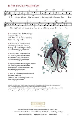 www.liederprojekt.org
Ein Benefizprojekt für das Singen mit Kindern von Carus und SWR2
Aus dem Volkslieder-Buch von Carus und Reclam © 2010 C_Carus-Verlag, Stuttgart
www.liederprojekt.org www.carus-verlag.com www.swr2.de
2. Sie hörte drunten die Glocken gehn
im tiefen, tiefen See,
wollt Vater und Mutter wiedersehn,
die schöne, junge Lilofee.
3. Und als sie vor dem Tore stand
auf der Burg wohl über dem See,
da neigt sich Laub und grünes Gras
vor der schönen, jungen Lilofee.
4. Und als sie aus der Kirche kam
von der Burg wohl über dem See,
da stand der wilde Wassermann
vor der schönen, jungen Lilofee.
5. »Sprich, willst du hinuntergehn mit mir
von der Burg wohl über dem See,
deine Kindlein unten weinen nach dir,
du schöne, junge Lilofee.«
6. »Und eh ich die Kindlein weinen lass
im tiefen, tiefen See,
scheid ich von Laub und grünem Gras,
ich arme, junge Lilofee.«
Es freit ein wilder Wassermann
026-1
Kö nigs Toch ter musst er han, die schö ne, jun ge Li lo fee.
26 Es freit ein wilder Wassermann
1. Es freit ein wil der Was ser mann in der Burg wohl ü ber dem See. Des
E A E A B E
7
B E F B E
7 7
6
7
Melodie: seit dem frühen 19. Jahrhundert aus Nordböhmen (St. Joachimsthal, heute: Jáchymov) überliefert
Text: in verschiedenen Fassungen seit dem frühen 19. Jahrhundert überliefert.
Hier nach Max Pohl (1869–1928), in Selle/Pohl, »Hundert deutsche Volkslieder aus älterer Zeit«, Hannover 1911
Von Margarete Joswig für das Liederprojekt gesungen. (Volkslieder-CD, Vol. 2, Carus)
239
 