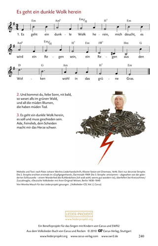 www.liederprojekt.org
Ein Benefizprojekt für das Singen mit Kindern von Carus und SWR2
Aus dem Volkslieder-Buch von Carus und Reclam © 2010 C_Carus-Verlag, Stuttgart
www.liederprojekt.org www.carus-verlag.com www.swr2.de
2. Und kommst du, liebe Sonn, nit bald,
so weset alls im grünen Wald,
und all die müden Blumen,
die haben müden Tod.
3. Es geht ein dunkle Wolk herein,
es soll und muss geschieden sein.
Ade, Feinslieb, dein Scheiden
macht mir das Herze schwer.
Melodie und Text: nach Pater Johann Werlins Liederhandschrift, Kloster Seeon am Chiemsee, 1646. Dort nur die erste Strophe.
Die 2. Strophe erschien erstmals im »Zupfgeigenhansl«, Darmstadt 1909. Die 3. Strophe entstammt – abgesehen von der geän-
derten Schlusszeile – einem Wanderlied des Kuhländchens (Ich waß wohl, wenns gut wandern ist), überliefert bei Kretzschmer/
Zuccalmaglio, »Deutsche Volkslieder mit ihren Original-Weisen, Berlin 1838–1840
Von Monika Mauch für das Liederprojekt gesungen. (Volkslieder-CD, Vol. 2, Carus)
Es geht ein dunkle Wolk herein
090-1
Wol ken wohl in das grü ne Gras.
wird ein Re gen sein, ein Re gen aus den
90 Es geht ein dunkle Wolk herein
1. Es geht ein dunk le Wolk he rein, mich deucht, es
Em Am Em H Em
6
H
7
Am Em H Em F Hm G
6
H
7 7
D G Am H Em
7
240
 