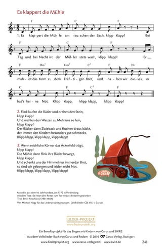 www.liederprojekt.org
Ein Benefizprojekt für das Singen mit Kindern von Carus und SWR2
Aus dem Volkslieder-Buch von Carus und Reclam © 2010 C_Carus-Verlag, Stuttgart
www.liederprojekt.org www.carus-verlag.com www.swr2.de
Es klappert die Mühle
027-1
hat’s kei ne Not. Klipp klapp, klipp klapp, klipp klapp!
mah let das Korn zu dem kräf ti gen Brot, und ha ben wir die ses, so
Tag und bei Nacht ist der Mül ler stets wach, klipp klapp! Er
27 Es klappert die Mühle
1. Es klap pert die Müh le am rau schen den Bach, klipp klapp! Bei
F C F
F F
C
F Dm Gm C F B
7 7 7
C F C F
7
2. Flink laufen die Räder und drehen den Stein,
klipp klapp!
Und mahlen den Weizen zu Mehl uns so fein,
klipp klapp!
Der Bäcker dann Zwieback und Kuchen draus bäckt,
der immer den Kindern besonders gut schmeckt.
Klipp klapp, klipp klapp, klipp klapp!
3. Wenn reichliche Körner das Ackerfeld trägt,
klipp klapp!
Die Mühle dann flink ihre Räder bewegt,
klipp klapp!
Und schenkt uns der Himmel nur immerdar Brot,
so sind wir geborgen und leiden nicht Not.
Klipp klapp, klipp klapp, klipp klapp!
Melodie: aus dem 16. Jahrhundert, um 1770 in Verbindung
mit dem Text »Es ritten drei Reiter zum Tor hinaus« bekannt geworden
Text: Ernst Anschütz (1780–1861)
Von Michael Nagy für das Liederprojekt gesungen. (Volkslieder-CD, Vol. 1, Carus)
241
 