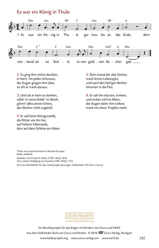 www.liederprojekt.org
Ein Benefizprojekt für das Singen mit Kindern von Carus und SWR2
Aus dem Volkslieder-Buch von Carus und Reclam © 2010 C_Carus-Verlag, Stuttgart
www.liederprojekt.org www.carus-verlag.com www.swr2.de
Es war ein König in Thule
2. Es ging ihm nichts darüber,
er leert’ ihn jeden Schmaus;
die Augen gingen ihm über,
so oft er trank daraus.
3. Und als er kam zu sterben,
zählt’ er seine Städt’ im Reich,
gönnt’ alles seinen Erben,
den Becher nicht zugleich.
4. Er saß beim Königsmahle,
die Ritter um ihn her,
auf hohem Vätersaale,
dort auf dem Schloss am Meer.
031-1
ster bend sei ne Buh le ei nen gold nen Be cher gab.
31 Es war ein König in Thule
1. Es war ein Kö nig in Thu le gar treu bis an das Grab, dem
Dm Am B F Gm B A
Dm C F Gm Dm Gm A Dm
7 6
Thule: eine mystische Insel im Norden Europas
Buhle: Geliebte
Melodie: Carl Friedrich Zelter (1758–1832), 1812
Text: Johann Wolfgang von Goethe (1749–1832), 1774
Von Cornelia Kallisch für das Liederprojekt gesungen. (Volkslieder-CD, Vol. 2, Carus)
5. Dort stand der alte Zecher,
trank letzte Lebensglut
und warf den heil’gen Becher
hinunter in die Flut.
6. Er sah ihn stürzen, trinken,
und sinken tief ins Meer;
die Augen täten ihm sinken;
trank nie einen Tropfen mehr.
242
 