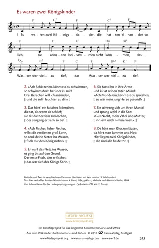 www.liederprojekt.org
Ein Benefizprojekt für das Singen mit Kindern von Carus und SWR2
Aus dem Volkslieder-Buch von Carus und Reclam © 2010 C_Carus-Verlag, Stuttgart
www.liederprojekt.org www.carus-verlag.com www.swr2.de
Es waren zwei Königskinder
032-1
Was ser war viel zu tief, das Was ser war viel zu tief.
lieb, sie konn ten bei sam men nicht kom men, das
32 Es waren zwei Königskinder
1. Es wa ren zwei Kö nigs kin der, die hat ten ei nan der so
F C F C F
C F C Dm B
7 6
F C F C F B C F
7 7
6
C
7 7
6. Sie fasst ihn in ihre Arme
und küsst seinen toten Mund:
»Ach Mündelein, könntest du sprechen,
|: so wär mein jung Herze gesund!« :|
7. Sie schwang sich um ihren Mantel
und sprang wohl in die See:
»Gut Nacht, mein Vater und Mutter,
|: ihr seht mich nimmermeh.« :|
8. Da hört man Glocken läuten,
da hört man Jammer und Not:
Hier liegen zwei Königskinder,
|: die sind alle beide tot. :|
2. »Ach Schätzchen, könntest du schwimmen,
so schwimm doch herüber zu mir!
Drei Kerzchen will ich anzünden,
|: und die solln leuchten zu dir.« :|
3. Das hört’ ein falsches Nönnchen,
die tat, als wenn sie schlief;
sie tät die Kerzlein auslöschen,
|: der Jüngling ertrank so tief. :|
4. »Ach Fischer, lieber Fischer,
willst dir verdienen groß Lohn,
so senk deine Netze ins Wasser,
|: fisch mir den Königssohn!« :|
5. Er warf das Netz ins Wasser,
es ging bis auf den Grund.
Der erste Fisch, den er fischet,
|: das war sich des Königs Sohn. :|
Melodie und Text: in verschiedenen Varianten überliefert mit Wurzeln im 15. Jahrhundert.
Text hier nach »Des Knaben Wunderhorn«, 4. Band, 1854, gekürzt; Melodie nach Heinrich Bothe, 1804
Von Juliane Banse für das Liederprojekt gesungen. (Volkslieder-CD, Vol. 2, Carus)
243
 