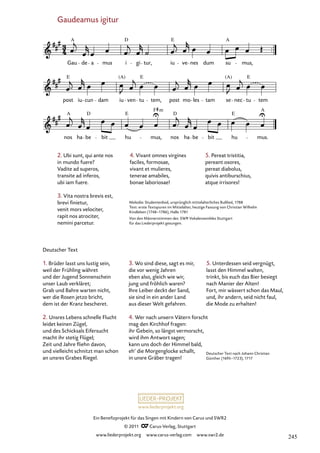 www.liederprojekt.org
Ein Benefizprojekt für das Singen mit Kindern von Carus und SWR2
© 2011 C_Carus-Verlag, Stuttgart
www.liederprojekt.org www.carus-verlag.com www.swr2.de
Gaudeamus igitur
2. Ubi sunt, qui ante nos
in mundo fuere?
Vadite ad superos,
transite ad inferos,
ubi iam fuere.
3. Vita nostra brevis est,
brevi finietur,
venit mors velociter,
rapit nos atrociter,
nemini parcetur.
Deutscher Text
1. Brüder lasst uns lustig sein,
weil der Frühling währet
und der Jugend Sonnenschein
unser Laub verkläret;
Grab und Bahre warten nicht,
wer die Rosen jetzo bricht,
dem ist der Kranz bescheret.
2. Unsres Lebens schnelle Flucht
leidet keinen Zügel,
und des Schicksals Eifersucht
macht ihr stetig Flügel;
Zeit und Jahre fliehn davon,
und vielleicht schnitzt man schon
an unsres Grabes Riegel.
nos ha be bit hu mus, nos ha be bit hu mus.
post iu cun dam iu ven tu tem, post mo les tam se nec tu tem
Gaudeamus igitur
Gau de a mus i gi tur, iu ve nes dum su mus,
A D E A
E E E
(A) (A)
A D E
F
D E
A
m
Melodie: Studentenlied, ursprünglich mittelalterliches Bußlied, 1788
Text: erste Textspuren im Mittelalter, heutige Fassung von Christian Wilhelm
Kindleben (1748–1786), Halle 1781
Von den Männerstimmen des SWR Vokalensembles Stuttgart
für das Liederprojekt gesungen.
Deutscher Text nach Johann Christian
Günther (1695–1723), 1717
4. Vivant omnes virgines
faciles, formosae,
vivant et mulieres,
tenerae amabiles,
bonae laboriosae!
3. Wo sind diese, sagt es mir,
die vor wenig Jahren
eben also, gleich wie wir,
jung und fröhlich waren?
Ihre Leiber deckt der Sand,
sie sind in ein ander Land
aus dieser Welt gefahren.
4. Wer nach unsern Vätern forscht
mag den Kirchhof fragen:
ihr Gebein, so längst vermorscht,
wird ihm Antwort sagen;
kann uns doch der Himmel bald,
eh‘ die Morgenglocke schallt,
in unsre Gräber tragen!
5. Unterdessen seid vergnügt,
lasst den Himmel walten,
trinkt, bis euch das Bier besiegt
nach Manier der Alten!
Fort, mir wässert schon das Maul,
und, ihr andern, seid nicht faul,
die Mode zu erhalten!
5. Pereat tristitia,
pereant osores,
pereat diabolus,
quivis antiburschius,
atque irrisores!
245
 