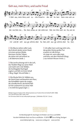 www.liederprojekt.org
Ein Benefizprojekt für das Singen mit Kindern von Carus und SWR2
Aus dem Volkslieder-Buch von Carus und Reclam © 2010 C_Carus-Verlag, Stuttgart
www.liederprojekt.org www.carus-verlag.com www.swr2.de
Geh aus, mein Herz, und suche Freud
038-1
mir und dir sich aus ge schmü cket ha ben, sich aus ge schmü cket ha ben.
dei nes Got tes Ga ben; schau an der schö nen Gär ten Zier und sie he, wie sie
38 Geh aus, mein Herz, und suche Freud
1. Geh aus, mein Herz, und su che Freud in die ser lie ben Som mer zeit an
D A D Hm F A D
7
m 7
A E A Em A D Em A
E
7 7 7
D A D A D G Em A D
7 7 7
6
Melodie: Augustin Harder (1775–1813), bearbeitet von Friedrich Heinrich Eickhoff (1807–1880)
Text: Paul Gerhardt (1607–1676), 1653
Von Christiane Oelze für das Liederprojekt gesungen. (Volkslieder-CD, Vol. 1, Carus)
2. Die Bäume stehen voller Laub,
das Erdreich decket seinen Staub
mit einem grünen Kleide;
Narzissen und die Tulipan,
die ziehen sich viel schöner an
|: als Salomonis Seide. :|
3. Die Lerche schwingt sich in die Luft,
das Täublein fliegt aus seiner Kluft
und macht sich in die Wälder;
die hochbegabte Nachtigall
ergötzt und füllt mit ihrem Schall
|: Berg, Hügel, Tal und Felder. :|
4. Die Glucke führt ihr Völklein aus,
der Storch baut und bewohnt sein Haus,
das Schwälblein speist die Jungen,
der schnelle Hirsch, das leichte Reh
ist froh und kommt aus seiner Höh
|: ins tiefe Gras gesprungen. :|
5. Ich selber kann und mag nicht ruhn,
des großen Gottes großes Tun
erweckt mir alle Sinnen;
ich singe mit, wenn alles singt,
und lasse, was dem Höchsten klingt,
|: aus meinem Herzen rinnen. :|
246
 