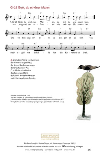 www.liederprojekt.org
Ein Benefizprojekt für das Singen mit Kindern von Carus und SWR2
Aus dem Volkslieder-Buch von Carus und Reclam © 2010 C_Carus-Verlag, Stuttgart
www.liederprojekt.org www.carus-verlag.com www.swr2.de
Grüß Gott, du schöner Maien
2. Die kalten Wind verstummen,
der Himmel ist gar blau;
die lieben Bienlein summen
daher auf grüner Au.
O holde Lust im Maien
da alles neu erblüht,
du kannst mir sehr erfreuen
mein Herz und mein Gemüt.
039-1
Nach ti gall mit Schal le hat die für nehms te Stell.
Die lie ben Vög lein al le, sie sin gen all so hell. Frau
39 Grüß Gott, du schöner Maien
1.
tust
Grüß Gott,
Jung
du
und Alt
schö ner
er
Mai
freu en
en, da
mit
bist
dei
du
ner
wie
Blu men
drum
zier.
hier,
F Dm C F Am C F
7 7
F B Gm C F G C C
7 7
F Dm C F Am C F
7 7
Melodie: niederländisch, 1540
Text: aus Franken, 16. Jahrhundert. Nach Franz Wilhelm Ditfurth,
»50 ungedruckte Balladen und Liebeslieder des 16. Jahrhunderts«, Heilbronn 1877
Von Lydia Teuscher für das Liederprojekt gesungen. (Volkslieder-CD, Vol. 1, Carus)
247
 