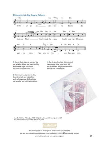 Ein Benefizprojekt für das Singen mit Kindern von Carus und SWR2
Aus dem Buch »Die schönsten Lieder« von Carus und Reclam © 2017 Carus-Verlag, Stuttgart
www.liederprojekt.org www.carus-verlag.com
Melodie: Melchior Vulpius (um 1570–1615), »Ein schön geistlich Gesangbuch«, 1609
Text: Nikolaus Herman (um 1480/1500–1561), 1560
2. Dir sei Dank, dass du uns den Tag
vor Schaden, Gfahr und mancher Plag
durch deine Engel hast behüt
aus Gnad und väterlicher Güt.
3. Womit wir heut erzürnet dich,
dasselb verzeih uns gnädiglich
und rechn es unsrer Seel nicht zu;
lass schlafen uns mit Fried und Ruh.
4. Durch dein Engel die Wach bestell,
dass uns der böse Feind nicht fäll.
Vor Schrecken, Angst und Feuersnot
behüte uns, o lieber Gott.
c
&
1. Hin
Dm
un
- ter
- ist der
Gm
Son
Dm/A
ne
A7
- Schein,
Dm
die
20 Hinunter ist der Sonne Schein
&
finst re
- Nacht
Am
bricht
Dm
stark
Gm
he
A
rein;
Dm
- leucht
Dm
uns,
A
Herr
Dm
Christ, du
&
wah
Am
res
E
- Licht,
A
lass uns
G/H
im
A
Fins
Dm A
tern
Dm
- tap
Gm
pen
A
- nicht.
Dm
˙ œ
œ œ ™ œ
j œ œ ˙ ˙ ˙
Œ œ
œ œ œ œ œ œ œ œ œ œ
# ˙ Œ œ œ
# œ œ œ
˙ ˙ ˙ Œ œ œ œ œ œ œ œ
# œ œ œ
# w
Hinunter ist der Sonne Schein
25
 