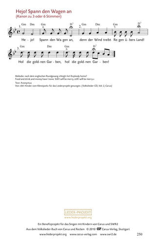 www.liederprojekt.org
Ein Benefizprojekt für das Singen mit Kindern von Carus und SWR2
Aus dem Volkslieder-Buch von Carus und Reclam © 2010 C_Carus-Verlag, Stuttgart
www.liederprojekt.org www.carus-verlag.com www.swr2.de
Hejo! Spann den Wagen an
(Kanon zu 3 oder 6 Stimmen)
042-1
3.
Hol die gold nen Gar ben, hol die gold nen Gar ben!
42 Hejo! Spannt den Wagen an
1.
He jo! Spann den Wa
(Kanon)
gen an,
2.
denn der Wind treibt Re gen ü bers Land!
Gm Dm Gm D7
Gm Gm
Dm D7
Gm Dm Gm D
4. 5.
6.
7
Melodie: nach dem englischen Rundgesang »Heigh-ho! Anybody home?
Food and drink and money have I none. Still I will be merry, still I will be merry.«
Text: Anonymus
Von »Wir Kinder vom Kleistpark« für das Liederprojekt gesungen. (Volkslieder-CD, Vol. 2, Carus)
250
 