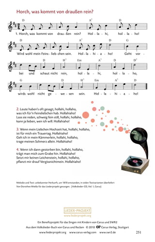 www.liederprojekt.org
Ein Benefizprojekt für das Singen mit Kindern von Carus und SWR2
Aus dem Volkslieder-Buch von Carus und Reclam © 2010 C_Carus-Verlag, Stuttgart
www.liederprojekt.org www.carus-verlag.com www.swr2.de
Horch, was kommt von draußen rein?
2. Leute haben’s oft gesagt, hollahi, hollaho,
was ich für’n Feinsliebchen hab. Hollahiaho!
Lass sie reden, schweig fein still, hollahi, hollaho,
kann ja lieben, wen ich will. Hollahiaho!
3. Wenn mein Liebchen Hochzeit hat, hollahi, hollaho,
ist für mich ein Trauertag. Hollahiaho!
Geh ich in mein Kämmerlein, hollahi, hollaho,
trage meinen Schmerz allein. Hollahiaho!
4. Wenn ich dann gestorben bin, hollahi, hollaho,
trägt man mich zum Grabe hin. Hollahiaho!
Setzt mir keinen Leichenstein, hollahi, hollaho,
pflanzt mir drauf Vergissnichtmein. Hollahiaho!
044-1
wirds wohl nicht ge we sen sein. Hol la hi a ho!
bei und schaut nicht rein, hol la hi, hol la ho,
Wird wohl mein Feins lieb chen sein. Hol la hi a ho! Geht vor
44 Horch, was kommt von draußen rein?
1. Horch, was kommt von drau ßen rein? Hol la hi, hol la ho!
D A D
7
D A D G
7
H Em A D D
G
7 7 7
D H Em A D
D
7 7
Melodie und Text: unbekannter Herkunft, um 1870 entstanden, in vielen Textvarianten überliefert
Von Dorothee Mields für das Liederprojekt gesungen. (Volkslieder-CD, Vol. 1, Carus)
251
 