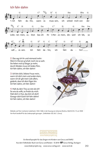 www.liederprojekt.org
Ein Benefizprojekt für das Singen mit Kindern von Carus und SWR2
Aus dem Volkslieder-Buch von Carus und Reclam © 2010 C_Carus-Verlag, Stuttgart
www.liederprojekt.org www.carus-verlag.com www.swr2.de
2. Das sag ich ihr und niemand mehr:
Mein’m Herzen g’schah noch nie so weh.
Sie liebet mich je länger je mehr;
durch Meiden muss ich leiden Pein.
Ich fahr dahin, ich fahr dahin!
3. Ich bitt dich, liebste Fraue mein,
wann ich dich mein und anders kein,
wann ich dir gib mein Lieb allein,
gedenk, dass ich dein Eigen bin.
Ich fahr dahin, ich fahr dahin!
4. Halt du dein Treu so stet als ich!
So wie du willt, so findst du mich.
Halt dich in Hut, das bitt ich dich!
Gesegn dich Gott! Ich fahr dahin!
Ich fahr dahin, ich fahr dahin!
Melodie und Text: Lochamer Liederbuch, 1452–1460, in der Fassung von Johannes Brahms, WoO 32 Nr. 17, um 1858
Von Ruth Sandhoff für das Liederprojekt gesungen. (Volkslieder-CD, Vol. 1, Carus)
Ich fahr dahin
045-1
soll es sein. Ich fahr da hin, ich fahr da hin!
Liebs ten mein, zu letzt lass ich ihr ’s Her ze mein, die weil ich leb, so
45 Ich fahr dahin
1. Ich fahr da hin, wann es muss sein, ich scheid mich von der
G C G D G Hm F G
6
D
7
m
D A D G Em C D G Hm Em
A
7 6
G A
D
G D G C D G D G
6 7 7 7 7
252
 
