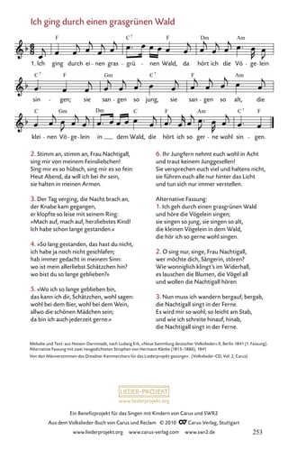 www.liederprojekt.org
Ein Benefizprojekt für das Singen mit Kindern von Carus und SWR2
Aus dem Volkslieder-Buch von Carus und Reclam © 2010 C_Carus-Verlag, Stuttgart
www.liederprojekt.org www.carus-verlag.com www.swr2.de
Ich ging durch einen grasgrünen Wald
2. Stimm an, stimm an, Frau Nachtigall,
sing mir von meinem Feinsliebchen!
Sing mir es so hübsch, sing mir es so fein:
Heut Abend, da will ich bei ihr sein,
sie halten in meinen Armen.
3. Der Tag verging, die Nacht brach an,
der Knabe kam gegangen,
er klopfte so leise mit seinem Ring:
»Mach auf, mach auf, herzliebstes Kind!
Ich habe schon lange gestanden.«
4. »So lang gestanden, das hast du nicht,
ich habe ja noch nicht geschlafen;
hab immer gedacht in meinem Sinn:
wo ist mein allerliebst Schätzchen hin?
wo bist du so lange geblieben?«
5. »Wo ich so lange geblieben bin,
das kann ich dir, Schätzchen, wohl sagen:
wohl bei dem Bier, wohl bei dem Wein,
allwo die schönen Mädchen sein;
da bin ich auch jederzeit gerne.«
046-1
klei nen Vö ge lein in dem Wald, die hört ich so ger ne wohl sin gen.
sin gen; sie san gen so jung, sie san gen so alt, die
46 Ich ging durch einen grasgrünen Wald
1. Ich ging durch ei nen gras grü nen Wald, da hört ich die Vö ge lein
F C F Dm
7
C F Gm C F
C Gm Dm C F C F
7
7 7
Am
Am
Am
Melodie und Text: aus Hessen-Darmstadt, nach Ludwig Erk, »Neue Sammlung deutscher Volkslieder« II, Berlin 1841 (1. Fassung).
Alternative Fassung mit zwei neugedichteten Strophen von Hermann Kletke (1813–1886), 1841
Von den Männerstimmen des Dresdner Kammerchors für das Liederprojekt gesungen. (Volkslieder-CD, Vol. 2, Carus)
6. Ihr Jungfern nehmt euch wohl in Acht
und traut keinem Junggesellen!
Sie versprechen euch viel und haltens nicht,
sie führen euch alle nur hinter das Licht
und tun sich nur immer verstellen.
Alternative Fassung:
1. Ich geh durch einen grasgrünen Wald
und höre die Vögelein singen;
sie singen so jung, sie singen so alt,
die kleinen Vögelein in dem Wald,
die hör ich so gerne wohl singen.
2. O sing nur, singe, Frau Nachtigall,
wer möchte dich, Sängerin, stören?
Wie wonniglich klingt’s im Widerhall,
es lauschen die Blumen, die Vögel all
und wollen die Nachtigall hören
3. Nun muss ich wandern bergauf, bergab,
die Nachtigall singt in der Ferne.
Es wird mir so wohl, so leicht am Stab,
und wie ich schreite hinauf, hinab,
die Nachtigall singt in der Ferne.
253
 