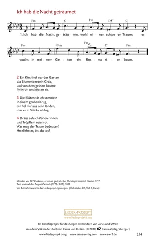 www.liederprojekt.org
Ein Benefizprojekt für das Singen mit Kindern von Carus und SWR2
Aus dem Volkslieder-Buch von Carus und Reclam © 2010 C_Carus-Verlag, Stuttgart
www.liederprojekt.org www.carus-verlag.com www.swr2.de
Ich hab die Nacht geträumet
2. Ein Kirchhof war der Garten,
das Blumenbeet ein Grab,
und von dem grünen Baume
fiel Kron und Blüten ab.
3. Die Blüten tät ich sammeln
in einem großen Krug,
der fiel mir aus den Händen,
dass er in Stücke schlug.
4. Draus sah ich Perlen rinnen
und Tröpflein rosenrot.
Was mag der Traum bedeuten?
Herzliebster, bist du tot?
047-1
wuchs in mei nem Gar ten ein Ros ma ri en baum.
47 Ich hab die Nacht geträumet
1. Ich hab die Nacht ge träu met wohl ei nen schwe ren Traum; es
Fm C Fm D C
7
Fm B
Fm
C Fm
7
C
m
Melodie: vor 1775 bekannt, erstmals gedruckt bei Christoph Friedrich Nicolai, 1777
Text: erstmals bei August Zarnack (1777–1827), 1820
Von Britta Schwarz für das Liederprojekt gesungen. (Volkslieder-CD, Vol. 1, Carus)
254
 