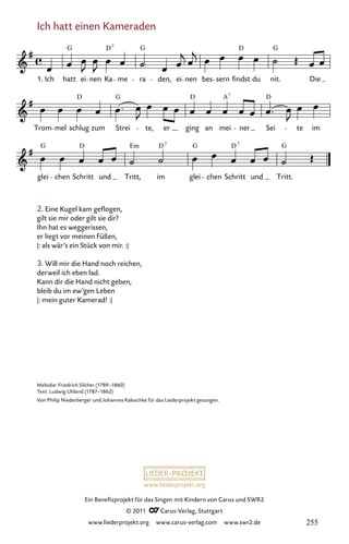 www.liederprojekt.org
Ein Benefizprojekt für das Singen mit Kindern von Carus und SWR2
© 2011 C_Carus-Verlag, Stuttgart
www.liederprojekt.org www.carus-verlag.com www.swr2.de
Ich hatt einen Kameraden
2. Eine Kugel kam geflogen,
gilt sie mir oder gilt sie dir?
Ihn hat es weggerissen,
er liegt vor meinen Füßen,
|: als wär’s ein Stück von mir. :|
3. Will mir die Hand noch reichen,
derweil ich eben lad.
Kann dir die Hand nicht geben,
bleib du im ew’gen Leben
|: mein guter Kamerad! :|
glei chen Schritt und Tritt, im glei chen Schritt und Tritt.
Trom mel schlug zum Strei te, er ging an mei ner Sei te im
Ich hatt ei nen Ka me ra den, ei nen bes sern findst du nit. Die
03
1.
Ich hatt einen Kameraden
G G
D G
D
D D A D
G
G D D
Em D G
G
7
7
7 7
Melodie: Friedrich Silcher (1789–1860)
Text: Ludwig Uhland (1787–1862)
Von Philip Niederberger und Johannes Kaleschke für das Liederprojekt gesungen.
255
 