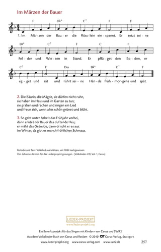 www.liederprojekt.org
Ein Benefizprojekt für das Singen mit Kindern von Carus und SWR2
Aus dem Volkslieder-Buch von Carus und Reclam © 2010 C_Carus-Verlag, Stuttgart
www.liederprojekt.org www.carus-verlag.com www.swr2.de
Im Märzen der Bauer
2. Die Bäurin, die Mägde, sie dürfen nicht ruhn,
sie haben im Haus und im Garten zu tun;
sie graben und rechen und singen ein Lied
und freun sich, wenn alles schön grünet und blüht.
3. So geht unter Arbeit das Frühjahr vorbei,
dann erntet der Bauer das duftende Heu;
er mäht das Getreide, dann drischt er es aus:
im Winter, da gibt es manch fröhlichen Schmaus.
050-1
eg get und sät und rührt sei ne Hän de früh mor gens und spät.
Fel der und Wie sen in Stand. Er pflü get den Bo den, er
50 Im Märzen der Bauer
1. Im Mär zen der Bau er die Röss lein ein spannt. Er setzt sei ne
F B C F F
7
6
B C F C F
6 7
C F Dm B C F
7 7
6
Melodie und Text: Volkslied aus Mähren, seit 1884 nachgewiesen
Von Johannes Grimm für das Liederprojekt gesungen. (Volkslieder-CD, Vol. 1, Carus)
257
 