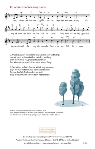 www.liederprojekt.org
Ein Benefizprojekt für das Singen mit Kindern von Carus und SWR2
Aus dem Volkslieder-Buch von Carus und Reclam © 2010 C_Carus-Verlag, Stuttgart
www.liederprojekt.org www.carus-verlag.com www.swr2.de
Im schönsten Wiesengrunde
051-1
tau send mal! Da zog ich man che Stun de ins Tal hi naus.
zog ich man che Stun de ins Tal hi naus. Dich, mein stil les Tal, grüß ich
51 Im schönsten Wiesengrunde
1. Im schöns ten Wie sen grun de ist mei ner Hei mat Haus; da
D G D A D G Em A
6
A
D D G G D A D A
7 6
A
D D D G G D A D
7 6
A
7
2. Müsst aus dem Tal ich scheiden, wo alles Lust und Klang;
das wär mein herbstes Leiden, mein letzter Gang.
Dich, mein stilles Tal, grüß ich tausendmal!
Das wär mein herbstes Leiden, mein letzter Gang.
3. Sterb ich – in Tales Grunde will ich begraben sein;
singt mir zur letzten Stunde beim Abendschein:
Dir, o stilles Tal, Gruß zum letzten Mal!
Singt mir zur letzten Stunde beim Abendschein.
Melodie: nach dem Volkslied »Drei Lilien, drei Lilien«, 1830
Text: Wilhelm Ganzhorn (1818–1880), (»Das stille Tal«), 1852, im Original 13 Strophen
Von Peter Schreier für das Liederprojekt gesungen. (Volkslieder-CD, Vol. 1, Carus)
258
 