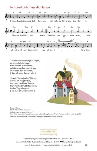 www.liederprojekt.org
Ein Benefizprojekt für das Singen mit Kindern von Carus und SWR2
Aus dem Volkslieder-Buch von Carus und Reclam © 2010 C_Carus-Verlag, Stuttgart
www.liederprojekt.org www.carus-verlag.com www.swr2.de
Innsbruck, ich muss dich lassen
2. Groß Leid muss ich jetzt tragen,
dass ich allein tu klagen
dem liebsten Buhlen mein.
Ach Lieb, nun lass mich Armen
im Herzen dein erbarmen,
|: dass ich muss dannen sein. :|
3. Mein Trost ob allen Weiben,
dein tu ich ewig bleiben,
stet, treu, der Ehren fromm.
Nun muss dich Gott bewahren,
in aller Tugend sparen,
|: bis dass ich wiederkomm. :|
054-1
ich nit weiß be kom men, wo ich im E lend bin.
frem de Land da hin. Mein Freud ist mir ge nom men, die
54 Innsbruck, ich muss dich lassen
1. Inns bruck, ich muss dich las sen, ich fahr da hin mein Stra ßen in
F B F
Am Gm Dm C Gm Dm G C Dm
7
Gm Dm C Dm Am F Gm Dm
C Gm Dm G C Dm C F
B Gm
C F
7
7
C
Buhle: Geliebter
Elend: altdeutsch für »Ausland«
Melodie: Heinrich Isaac (1450–1517)
Text: Kaiser Maximilian I. zugeschrieben, gedruckt bei Georg Forster, »Frische Teutsche Liedlein« I, Nürnberg 1539
Von Franz Vitzthum für das Liederprojekt gesungen. (Volkslieder-CD, Vol. 1, Carus)
261
 