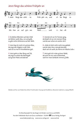 www.liederprojekt.org
Ein Benefizprojekt für das Singen mit Kindern von Carus und SWR2
Aus dem Volkslieder-Buch von Carus und Reclam © 2010 C_Carus-Verlag, Stuttgart
www.liederprojekt.org www.carus-verlag.com www.swr2.de
Jetzt fängt das schöne Frühjahr an
2. Es blühen Blümlein auf dem Feld
sie blühen weiß, blau, rot und gelb,
es gibt nichts Schöneres auf der Welt.
3. Jetzt leg ich mich in’n grünen Klee,
da singt das Vöglein in der Höh,
weil ich zu mei’m Feinsliebchen geh.
4. Jetzt geht er über Berg und Tal,
da singt so schön die Nachtigall
auf grüner Heid und überall.
055-1
blü hen an auf grü ner Heid und ü ber all.
55 Jetzt fängt das schöne Frühjahr
1. Jetzt fängt das schö ne Früh jahr an, und al les fängt zu
G D G G
7
Hm Em C Am D G
7
Melodie und Text: vom Niederrhein, Mitte 19. Jahrhundert. Fassung nach Erk/Böhme, »Deutscher Liederhort«, Leipzig 1893/94
5. Und als ich vor ihr Fenster ging,
da klopft ich an mit meinem Ring,
und da war schon ein andrer drin.
6. »Hab ich dich nicht recht treu geliebt
und dir dein Herz niemals betrübt,
doch seh ich wohl, du führst ein falsche Lieb.«
7. Jetzt geh ich in den grünen Wald,
da such ich mir mein Aufenthalt,
weil mir mein Schätzle nimmer g’fallt.
262
 