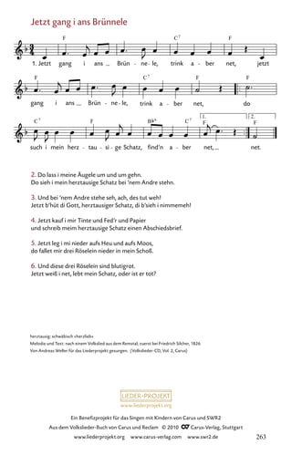 www.liederprojekt.org
Ein Benefizprojekt für das Singen mit Kindern von Carus und SWR2
Aus dem Volkslieder-Buch von Carus und Reclam © 2010 C_Carus-Verlag, Stuttgart
www.liederprojekt.org www.carus-verlag.com www.swr2.de
Jetzt gang i ans Brünnele
2. Do lass i meine Äugele um und um gehn.
Do sieh i mein herztausige Schatz bei ’nem Andre stehn.
3. Und bei ’nem Andre stehe seh, ach, des tut weh!
Jetzt b’hüt di Gott, herztausiger Schatz, di b’sieh i nimmemeh!
4. Jetzt kauf i mir Tinte und Fed’r und Papier
und schreib meim herztausige Schatz einen Abschiedsbrief.
5. Jetzt leg i mi nieder aufs Heu und aufs Moos,
do fallet mir drei Röselein nieder in mein Schoß.
6. Und diese drei Röselein sind blutigrot.
Jetzt weiß i net, lebt mein Schatz, oder ist er tot?
056
such i mein herz tau si ge Schatz, find’n a ber net.
gang i ans Brün ne le, trink a ber net, do
56 Jetzt gang i ans Brünnele
1. Jetzt gang i ans Brün ne le, trink a ber net, jetzt
1. 2.
net,
F C F
7
F C F F
7
C F B F F
7 6
C7
herztausig: schwäbisch »herzlieb«
Melodie und Text: nach einem Volkslied aus dem Remstal; zuerst bei Friedrich Silcher, 1826
Von Andreas Weller für das Liederprojekt gesungen. (Volkslieder-CD, Vol. 2, Carus)
263
 