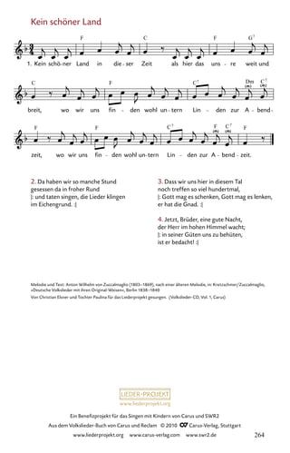 www.liederprojekt.org
Ein Benefizprojekt für das Singen mit Kindern von Carus und SWR2
Aus dem Volkslieder-Buch von Carus und Reclam © 2010 C_Carus-Verlag, Stuttgart
www.liederprojekt.org www.carus-verlag.com www.swr2.de
Kein schöner Land
057-1
zeit,
F
wo wir uns fin
F
den wohl un tern Lin
C7
den zur
F
A bend
C7
zeit.
F
breit,
C
wo wir uns fin
F
den wohl un tern Lin
C7
den zur
Dm
A bend
C7
57 Kein schöner Land
1. Kein schö ner Land
F
in die ser
C
Zeit als hier das
F
uns re weit
G7
und
2. Da haben wir so manche Stund
gesessen da in froher Rund
|: und taten singen, die Lieder klingen
im Eichengrund. :|
Melodie und Text: Anton Wilhelm von Zuccalmaglio (1803–1869), nach einer älteren Melodie, in: Kretzschmer/Zuccalmaglio,
»Deutsche Volkslieder mit ihren Original-Weisen«, Berlin 1838–1840
Von Christian Elsner und Tochter Paulina für das Liederprojekt gesungen. (Volkslieder-CD, Vol. 1, Carus)
3. Dass wir uns hier in diesem Tal
noch treffen so viel hundertmal,
|: Gott mag es schenken, Gott mag es lenken,
er hat die Gnad. :|
4. Jetzt, Brüder, eine gute Nacht,
der Herr im hohen Himmel wacht;
|: in seiner Güten uns zu behüten,
ist er bedacht! :|
264
 