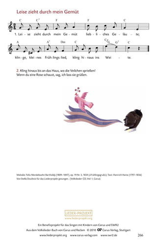 www.liederprojekt.org
Ein Benefizprojekt für das Singen mit Kindern von Carus und SWR2
Aus dem Volkslieder-Buch von Carus und Reclam © 2010 C_Carus-Verlag, Stuttgart
www.liederprojekt.org www.carus-verlag.com www.swr2.de
Leise zieht durch mein Gemüt
059-1
klin ge, klei nes Früh lings lied, kling hi naus ins Wei te.
59 Leise zieht durch mein Gemüt
1. Lei se zieht durch mein Ge müt lieb li ches Ge läu te;
C C F F C
7
A A Dm C
C
G C
7 7
G
Melodie: Felix Mendelssohn Bartholdy (1809–1847), op. 19 Nr. 5, 1834 (»Frühlingsgruß«); Text: Heinrich Heine (1797–1856)
Von Stella Doufexis für das Liederprojekt gesungen. (Volkslieder-CD, Vol. 1, Carus)
2. Kling hinaus bis an das Haus, wo die Veilchen sprießen!
Wenn du eine Rose schaust, sag, ich lass sie grüßen.
266
 