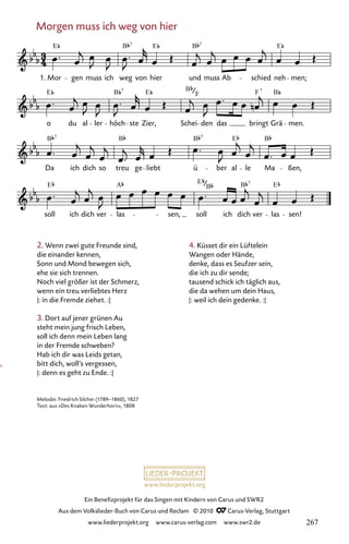 www.liederprojekt.org
Ein Benefizprojekt für das Singen mit Kindern von Carus und SWR2
Aus dem Volkslieder-Buch von Carus und Reclam © 2010 C_Carus-Verlag, Stuttgart
www.liederprojekt.org www.carus-verlag.com www.swr2.de
Morgen muss ich weg von hier
2. Wenn zwei gute Freunde sind,
die einander kennen,
Sonn und Mond bewegen sich,
ehe sie sich trennen.
Noch viel größer ist der Schmerz,
wenn ein treu verliebtes Herz
|: in die Fremde ziehet. :|
3. Dort auf jener grünen Au
steht mein jung frisch Leben,
soll ich denn mein Leben lang
in der Fremde schweben?
Hab ich dir was Leids getan,
bitt dich, woll’s vergessen,
|: denn es geht zu Ende. :|
061-1
soll ich dich ver las sen, soll ich dich ver las sen!
Da ich dich so treu ge liebt ü ber al le Ma ßen,
o du al ler höch ste Zier, Schei den das bringt Grä men.
61 Morgen muss ich weg von hier
1. Mor gen muss ich weg von hier und muss Ab schied neh men;
E B E B E
7 7
E B E B F B
7
F
B B B E B
7 7
E A E B E
B
7
7
Melodie: Friedrich Silcher (1789–1860), 1827
Text: aus »Des Knaben Wunderhorn«, 1808
4. Küsset dir ein Lüftelein
Wangen oder Hände,
denke, dass es Seufzer sein,
die ich zu dir sende;
tausend schick ich täglich aus,
die da wehen um dein Haus,
|: weil ich dein gedenke. :|
267
 