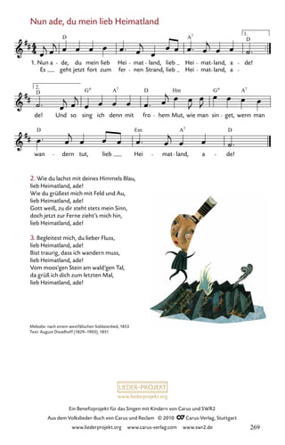 www.liederprojekt.org
Ein Benefizprojekt für das Singen mit Kindern von Carus und SWR2
Aus dem Volkslieder-Buch von Carus und Reclam © 2010 C_Carus-Verlag, Stuttgart
www.liederprojekt.org www.carus-verlag.com www.swr2.de
2. Wie du lachst mit deines Himmels Blau,
lieb Heimatland, ade!
Wie du grüßest mich mit Feld und Au,
lieb Heimatland, ade!
Gott weiß, zu dir steht stets mein Sinn,
doch jetzt zur Ferne zieht’s mich hin,
lieb Heimatland, ade!
3. Begleitest mich, du lieber Fluss,
lieb Heimatland, ade!
Bist traurig, dass ich wandern muss,
lieb Heimatland, ade!
Vom moos’gen Stein am wald’gen Tal,
da grüß ich dich zum letzten Mal,
lieb Heimatland, ade!
Nun ade, du mein lieb Heimatland
064-1
wan dern tut, lieb Hei mat land, a de!
de!
2.
Und
D
so sing
G
ich denn
A
mit
D
fro hem Mut, wie
Hm
man sin
G
get, wenn
A
man
64 Nun ade, du mein lieb Heimatland
1.
Es
Nun a de,
geht
D
jetzt
du mein
fort
lieb
zum
Hei
fer
mat
nen Strand,
land, lieb
lieb Hei
A
Hei
7
mat
mat
land,
land,
a
a
1.
de!
D
6 7 6 7
D Em A D
7
Melodie: nach einem westfälischen Soldatenlied, 1853
Text: August Disselhoff (1829–1903), 1851
269
 