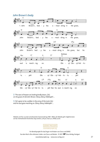 Ein Benefizprojekt für das Singen mit Kindern von Carus und SWR2
Aus dem Buch »Die schönsten Lieder« von Carus und Reclam © 2017 Carus-Verlag, Stuttgart
www.liederprojekt.org www.carus-verlag.com
Melodie und Text: aus dem amerikanischen Sezessionskrieg (1861–1865), die Melodie geht möglicherweise
auf das methodistische Kirchenlied »Say, brothers, will you meet us« (1858) zurück
2. The stars of heaven are looking kindly down, (3x)
on the grave of old John Brown. Glory, Glory, Hallelujah! …
3. He’s gone to be a soldier in the army of the Lord, (3x)
and his soul goes marching on. Glory, Glory, Hallelujah! …
Hm
Hm
c
&
##
#
1. John
A
Brown’s bod y
- lies a moul
- dring
- in the grave,
23 John Brown’s body
&
##
#
John
D
Brown’s bod y
- lies a moul
A
- dring
- in the grave,
&
##
#
John Brown’s bod y
- lies a moul
C©7
- dring
- in the grave,
F#m
but his
&
##
#
soul is march
E7
ing
- on.
A E7
Glo
Refrain
A
ry!
- Glo ry!
- Hal le
- -
&
##
#
lu jah!
- Glo
D
ry!
- Glo ry!
- Hal le
- lu
A
- jah!
-
&
##
#
Glo ry!
- Glo ry!
- Hal le
- lu
C#
- jah!
F#m
- But his soul is march
E7
ing
- on.
A [E7]
œ œ ™ œ œ ™ œ œ ™ œ œ ™ œ œ ™ œ ˙
œ œ ™ œ œ ™ œ œ ™ œ œ ™ œ œ ™ œ ˙
œ œ ™ œ œ ™ œ œ ™ œ œ ™ œ œ ™ œ œ œ ™ œ
œ œ œ œ ˙ Ó
œ ™ œ
j
œ ™ œ œ ™ œ
˙ œ Œ œ ™ œ
j œ ™ œ œ ™ œ ˙ œ
Œ
œ ™ œ
j
œ ™ œ œ ™ œ ˙ œ œ ™ œ œ œ œ œ ˙™ Œ
John Brown‘s body
27
 