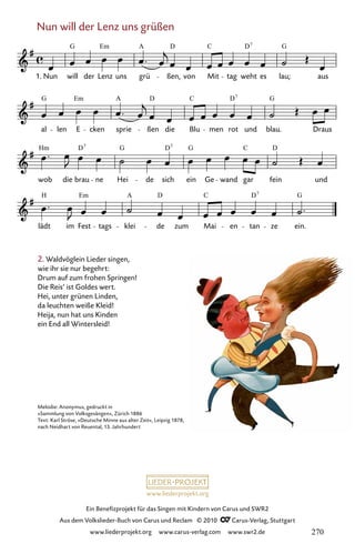 www.liederprojekt.org
Ein Benefizprojekt für das Singen mit Kindern von Carus und SWR2
Aus dem Volkslieder-Buch von Carus und Reclam © 2010 C_Carus-Verlag, Stuttgart
www.liederprojekt.org www.carus-verlag.com www.swr2.de
Nun will der Lenz uns grüßen
2. Waldvöglein Lieder singen,
wie ihr sie nur begehrt:
Drum auf zum frohen Springen!
Die Reis’ ist Goldes wert.
Hei, unter grünen Linden,
da leuchten weiße Kleid!
Heija, nun hat uns Kinden
ein End all Wintersleid!
065-1
lädt im Fest tags klei de zum Mai en tan ze ein.
wob die brau ne Hei de sich ein Ge wand gar fein und
al len E cken sprie ßen die Blu men rot und blau. Draus
65 Nun will der Lenz uns grüßen
Nun will der Lenz uns grü ßen, von Mit tag weht es lau; aus
G Em A D C D G
7
G Em A D C D G
7
Hm D G D G C D
7 7
H Em A D C D G
7
1.
Melodie: Anonymus, gedruckt in
»Sammlung von Volksgesängen«, Zürich 1886
Text: Karl Ströse, »Deutsche Minne aus alter Zeit«, Leipzig 1878,
nach Neidhart von Reuental, 13. Jahrhundert
270
 