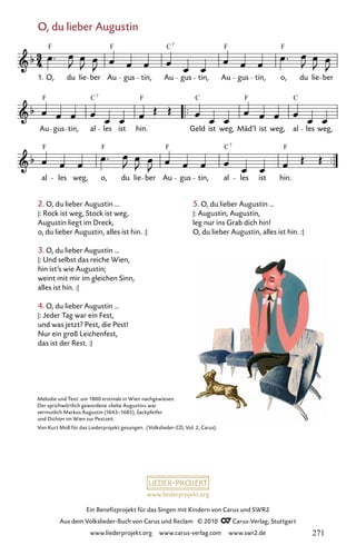 www.liederprojekt.org
Ein Benefizprojekt für das Singen mit Kindern von Carus und SWR2
Aus dem Volkslieder-Buch von Carus und Reclam © 2010 C_Carus-Verlag, Stuttgart
www.liederprojekt.org www.carus-verlag.com www.swr2.de
2. O, du lieber Augustin ...
|: Rock ist weg, Stock ist weg,
Augustin liegt im Dreck,
o, du lieber Augustin, alles ist hin. :|
3. O, du lieber Augustin ...
|: Und selbst das reiche Wien,
hin ist’s wie Augustin;
weint mit mir im gleichen Sinn,
alles ist hin. :|
4. O, du lieber Augustin ...
|: Jeder Tag war ein Fest,
und was jetzt? Pest, die Pest!
Nur ein groß Leichenfest,
das ist der Rest. :|
O, du lieber Augustin
066-1
al les weg, o, du lie ber Au gus tin, al les ist hin.
Au gus tin, al les ist hin. Geld ist weg, Mäd’l ist weg, al les weg,
66 O, du lieber Augustin
O, du lie ber Au gus tin, Au gus tin, Au gus tin, o, du lie ber
F F C F F
7
F C F C F
7
C
F F F C F
7
1.
Melodie und Text: um 1800 erstmals in Wien nachgewiesen.
Der sprichwörtlich gewordene »liebe Augustin« war
vermutlich Markus Augustin (1643–1685), Sackpfeifer
und Dichter im Wien zur Pestzeit.
Von Kurt Moll für das Liederprojekt gesungen. (Volkslieder-CD, Vol. 2, Carus)
5. O, du lieber Augustin ...
|: Augustin, Augustin,
leg nur ins Grab dich hin!
O, du lieber Augustin, alles ist hin. :|
271
 