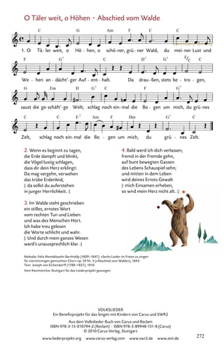 www.liederprojekt.org
VOLKSLIEDER
Ein Benefizprojekt für das Singen mit Kindern von Carus und SWR2
Aus dem Volkslieder-Buch von Carus und Reclam
ISBN 978-3-15-010794-2 (Reclam) · ISBN 978-3-89948-151-8 (Carus)
© 2010 Carus-Verlag, Stuttgart
www.liederprojekt.org www.carus-verlag.com www.swr2.de www.zeit.de
2. Wenn es beginnt zu tagen,
die Erde dampft und blinkt,
die Vögel lustig schlagen,
dass dir dein Herz erklingt:
Da mag vergehn, verwehen
das trübe Erdenleid,
|: da sollst du auferstehen
in junger Herrlichkeit. :|
3. Im Walde steht geschrieben
ein stilles, ernstes Wort
vom rechten Tun und Lieben
und was des Menschen Hort.
Ich habe treu gelesen
die Worte schlicht und wahr.
|: Und durch mein ganzes Wesen
ward’s unaussprechlich klar. :|
Melodie: Felix Mendelssohn Bartholdy (1809–1847), »Sechs Lieder im Freien zu singen
für vierstimmigen gemischten Chor« op. 59 Nr. 3 (»Abschied vom Walde«), 1843
Text: Joseph von Eichendorff (1788–1857), 1810
Vom Kammerchor Stuttgart für das Liederprojekt gesungen.
4. Bald werd ich dich verlassen,
fremd in der Fremde gehn,
auf bunt bewegten Gassen
des Lebens Schauspiel sehn;
und mitten in dem Leben
wird deines Ernsts Gewalt
|: mich Einsamen erheben,
so wird mein Herz nicht alt. :|
O Täler weit, o Höhen · Abschied vom Walde
067-1
Zelt, schlag noch ein mal die Bo gen um mich, du grü nes Zelt.
saust die ge schäft’ ge Welt; schlag noch ein mal die Bo gen um mich, du grü nes
We hen an dächt’ ger Auf ent halt. Da drau ßen, stets be tro gen,
67 O Täler weit, o Höhen
1. O Tä ler weit, o Hö hen, o schö ner, grü ner Wald, du mei ner Lust und
C G Am F C C
F G C D G F C
7 7 7
C
G Em H G C F G
7 7
C C E Am F Dm G C
7 7
272
 