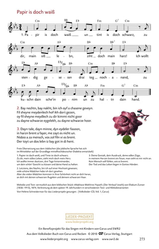 www.liederprojekt.org
Ein Benefizprojekt für das Singen mit Kindern von Carus und SWR2
Aus dem Volkslieder-Buch von Carus und Reclam © 2010 C_Carus-Verlag, Stuttgart
www.liederprojekt.org www.carus-verlag.com www.swr2.de
Papir is doch waiß
2. Bay nechtn, bay nakht, bin ich oyf a chasene geveyn.
Fil sheyne meydenlech hof ikh dort gezen,
oy fil sheyne meydlech zu dir kimmt nicht goor
zu dayne schwarze eygelekh, zu dayne schwarze hoor.
3. Dayn tale, dayn minne, dyn eydeler fasoon,
in harzn brent a fayer, me zayt es nicht un.
Nidoo a za mensch, vos zol filn vi es brent.
Der toyt un dos lebn iz bay got in di hent.
119-1
ku schn dain sche’in po nim un zu hal tn dain hand.
sten dig ge se ssn drai teg noch a nand, zu
dir, main siß le bn, ziht doch main harz! Ich wollt
119 Papir is doch waiß
Pa pir is doch waiß un tint is doch schwarz, zu
Cm B E Fm G Cm
7
Cm A B B E
7
E A E Cm B E
E A A Fm
E G Cm
B
7
1.
B B
B
Melodie und Text: vermutlich aus dem biblischen Stück »Makhaze Mekhires Yoysef« (Der Verkauf Josefs) von Eliakum Zunser
(1836–1913), 1874, Verbreitung ab dem späten 19. Jahrhundert in verschiedenen Text- und Melodievarianten
Von Helene Schneiderman für das Liederprojekt gesungen. (Volkslieder-CD, Vol. 1, Carus)
Freie Übersetzung aus dem Jiddischen (die jiddische Sprache hat sich
im Mittelalter auf der Grundlage mittelhochdeutscher Dialekte entwickelt)
1. Papier ist doch weiß, und Tinte ist doch schwarz.
Zu dir, mein süßes Leben, zieht mich doch mein Herz.
Ich wollte immer dasitzen, drei Tage hintereinander,
um dein schön’ Gesicht zu küssen und deine Hand zu halten.
2. Letztens, des Nachts, bin ich auf einer Hochzeit gewesen;
viele schöne Mädchen habe ich dort gesehen.
Aber die vielen Mädchen kommen in ihrer Schönheit nicht an dich heran,
an dich mit deinen schwarzen Äugelein und deinem schwarzen Haar.
3. Deine Gestalt, dein Ausdruck, deine edlen Züge,
in meinem Herzen brennt ein Feuer, man sieht es mir nicht an.
Kein Mensch soll fühlen, wie es brennt.
Der Tod und das Leben liegen in Gottes Händen.
273
 